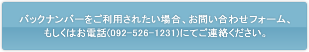 バックナンバーをご利用されたい場合、お問い合わせフォーム、もしくはお電話(092-526-1231)にてご連絡ください。